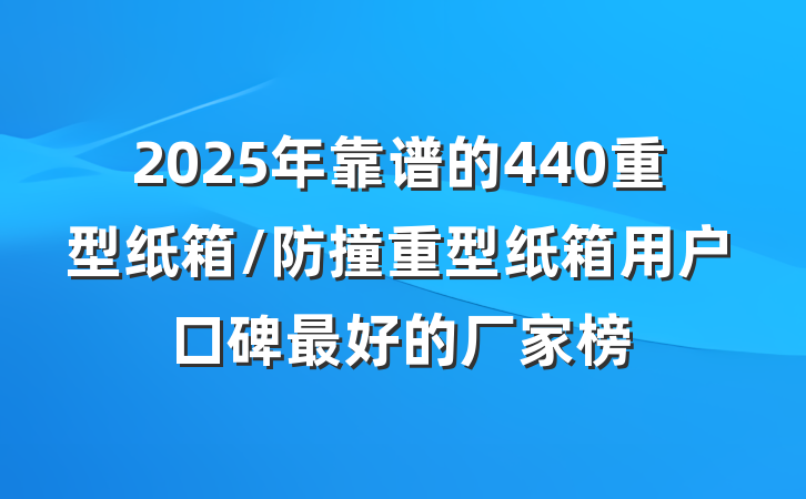 2025年靠谱的440重型纸箱/防撞重型纸箱用户口碑最好的厂家榜