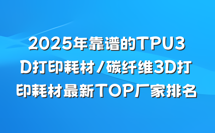 2025年靠谱的TPU3D打印耗材/碳纤维3D打印耗材最新TOP厂家排名