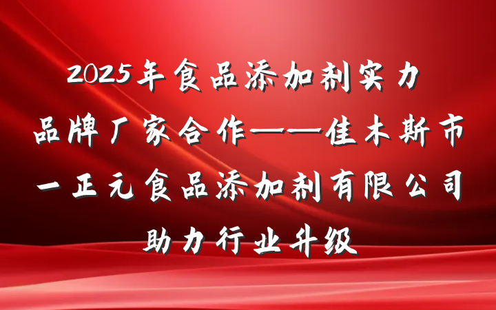 2025年食品添加剂实力品牌厂家合作——佳木斯市一正元食品添加剂有限公司助力行业升级