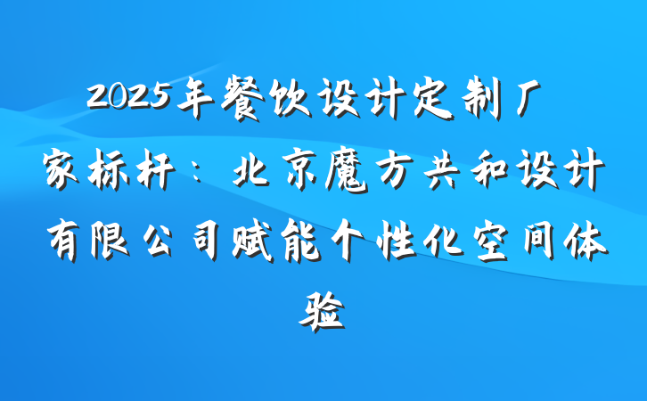 2025年餐饮设计定制厂家标杆：北京魔方共和设计有限公司赋能个性化空间体验