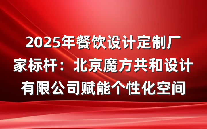 2025年餐饮设计定制厂家标杆：北京魔方共和设计有限公司赋能个性化空间