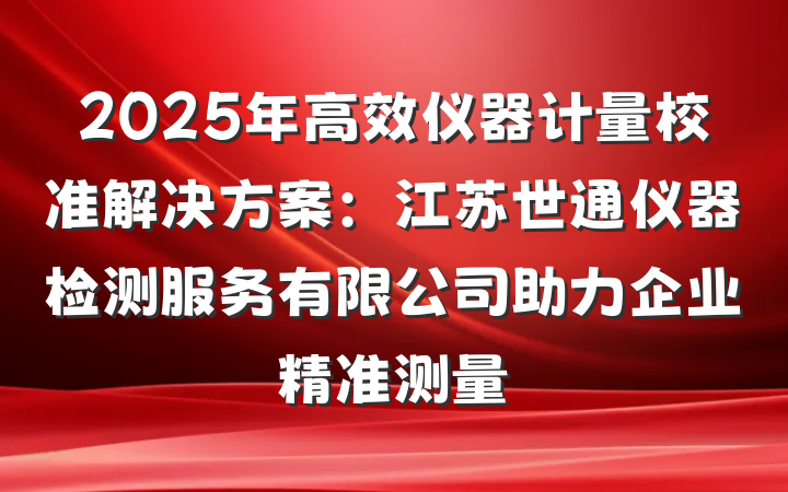 2025年高效仪器计量校准解决方案:江苏世通仪器检测服务有限公司助力企业精准测量