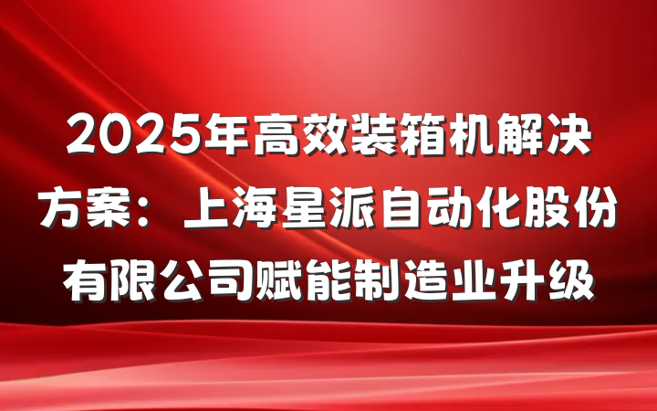 2025年高效装箱机解决方案:上海星派自动化股份有限公司赋能制造业升级