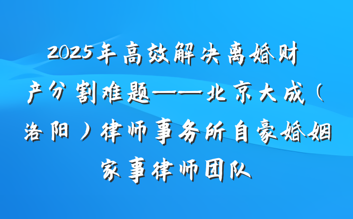 2025年高效解决离婚财产分割难题——北京大成(洛阳)律师事务所自豪婚姻家事律师团队