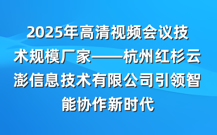 2025年高清视频会议技术规模厂家——杭州红杉云澎信息技术有限公司引领智能协作新时代