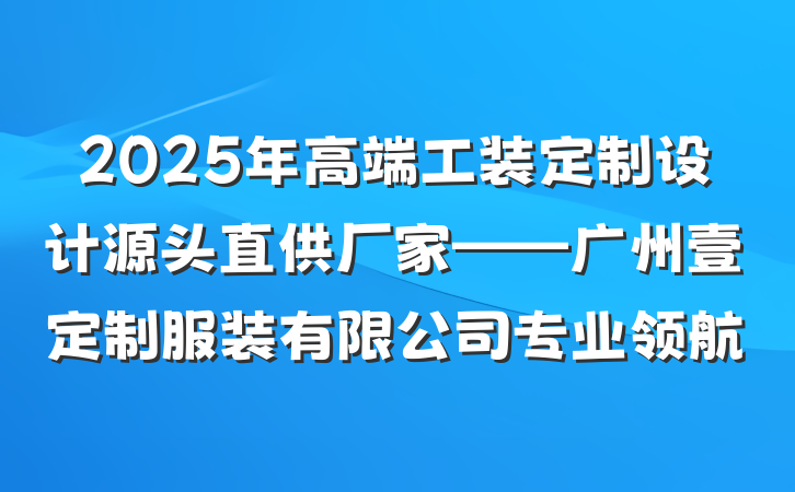 2025年高端工装定制设计源头直供厂家——广州壹定制服装有限公司专业领航