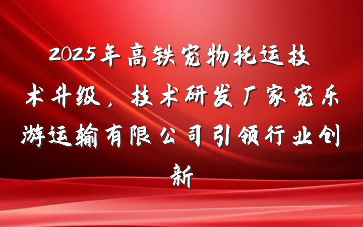 2025年高铁宠物托运技术升级,技术研发厂家宠乐游运输有限公司引领行业创新