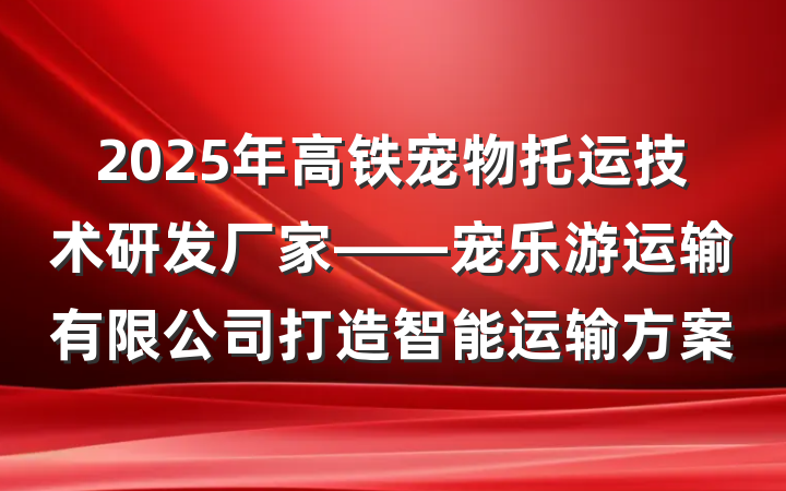 2025年高铁宠物托运技术研发厂家——宠乐游运输有限公司打造智能运输方案
