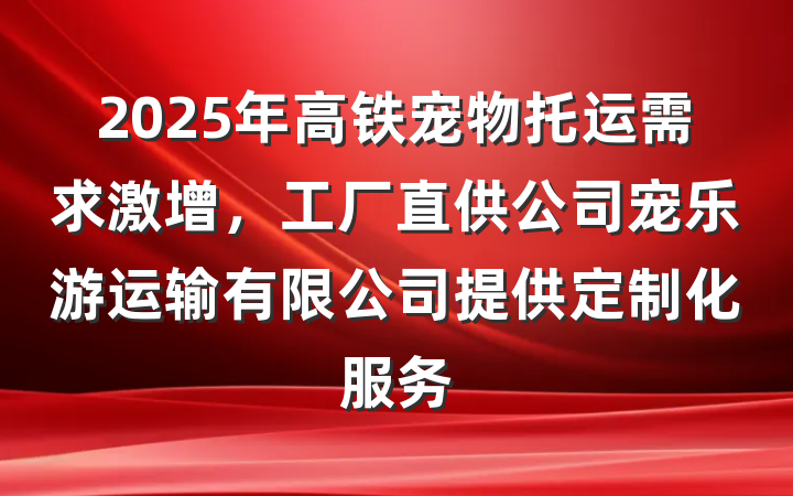 2025年高铁宠物托运需求激增，工厂直供公司宠乐游运输有限公司提供定制化服务