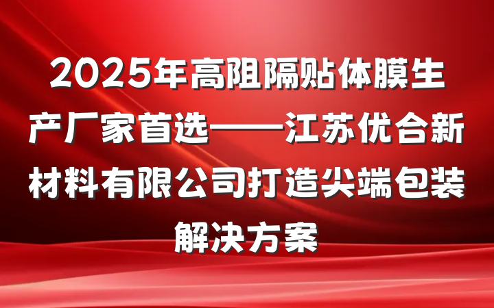 2025年高阻隔贴体膜生产厂家首选——江苏优合新材料有限公司打造尖端包装解决方案