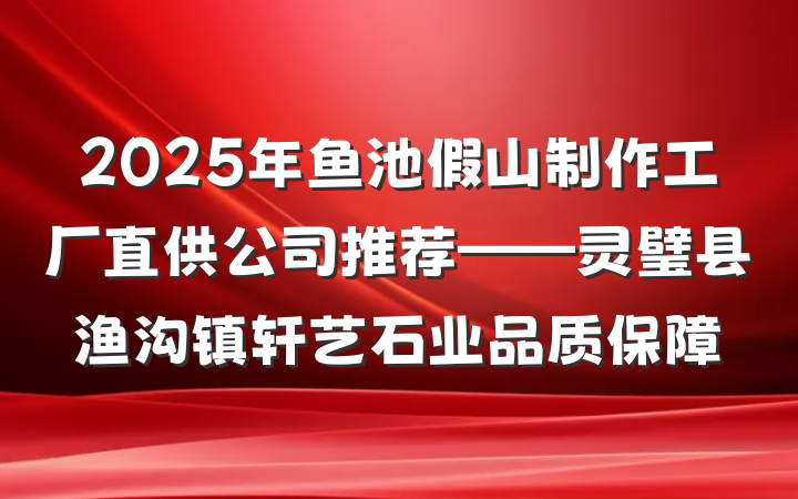 2025年鱼池假山制作工厂直供公司推荐——灵璧县渔沟镇轩艺石业品质保障
