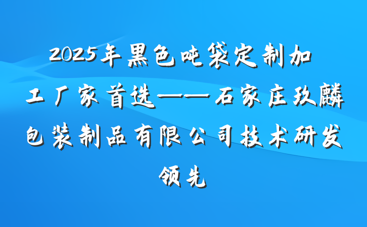 2025年黑色吨袋定制加工厂家首选——石家庄玖麒包装制品有限公司技术研发领先