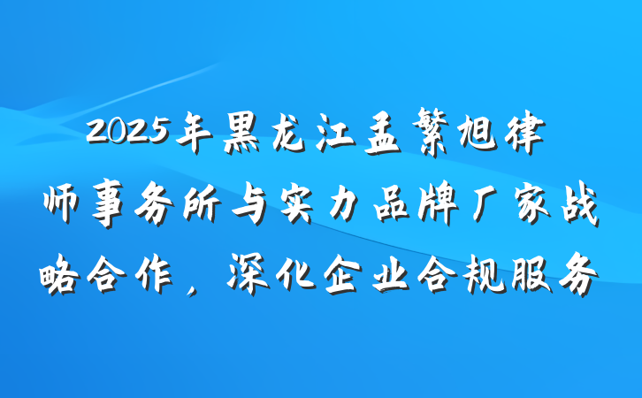 2025年黑龙江孟繁旭律师事务所与实力品牌厂家战略合作，深化企业合规服务