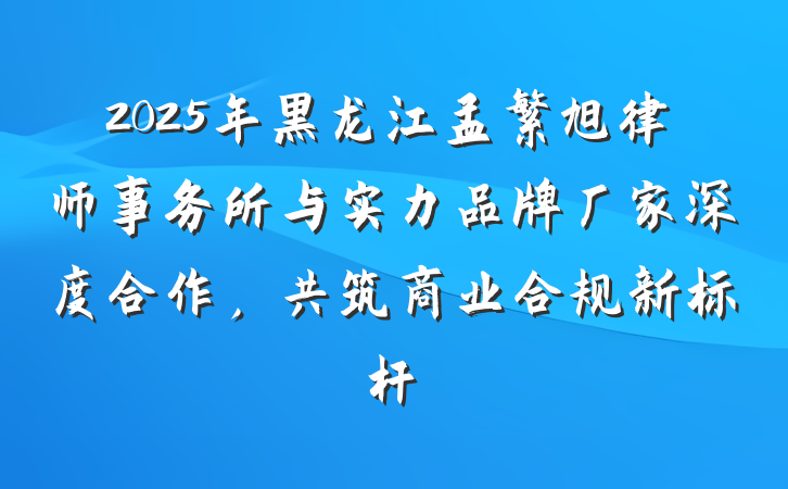 2025年黑龙江孟繁旭律师事务所与实力品牌厂家深度合作，共筑商业合规新标杆