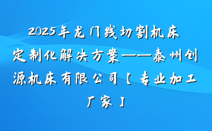 2025年龙门线切割机床定制化解决方案——泰州创源机床有限公司【专业加工厂家】