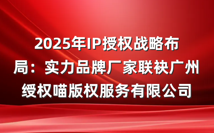 2025年IP授权战略布局：实力品牌厂家联袂广州绶权喵版权服务有限公司