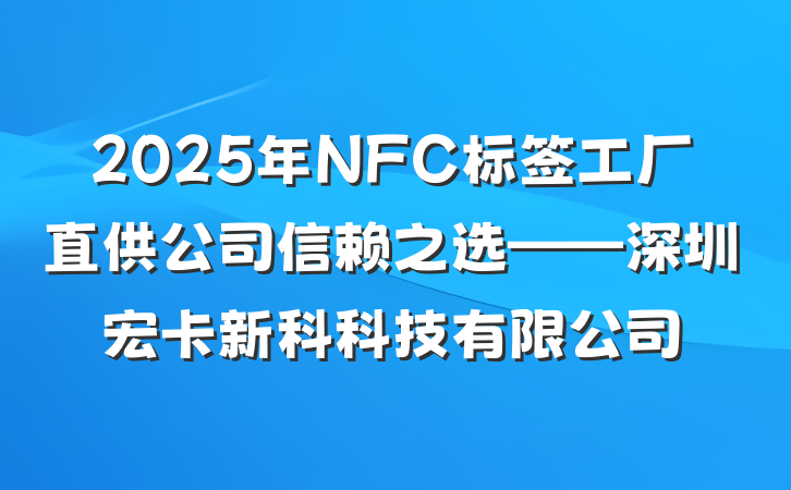 2025年NFC标签工厂直供公司信赖之选——深圳宏卡新科科技有限公司