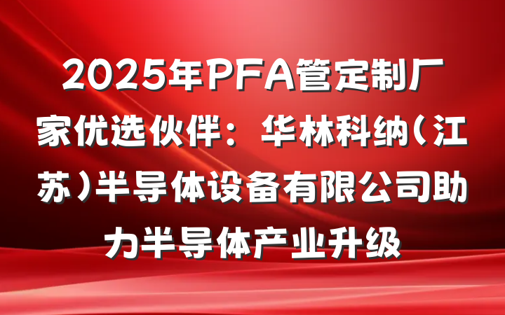 2025年PFA管定制厂家优选伙伴:华林科纳(江苏)半导体设备有限公司助力半导体产业升级