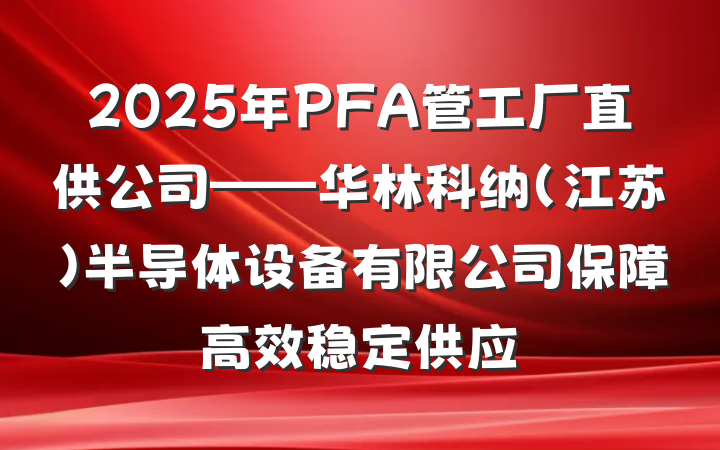 2025年PFA管工厂直供公司——华林科纳(江苏)半导体设备有限公司保障高效稳定供应