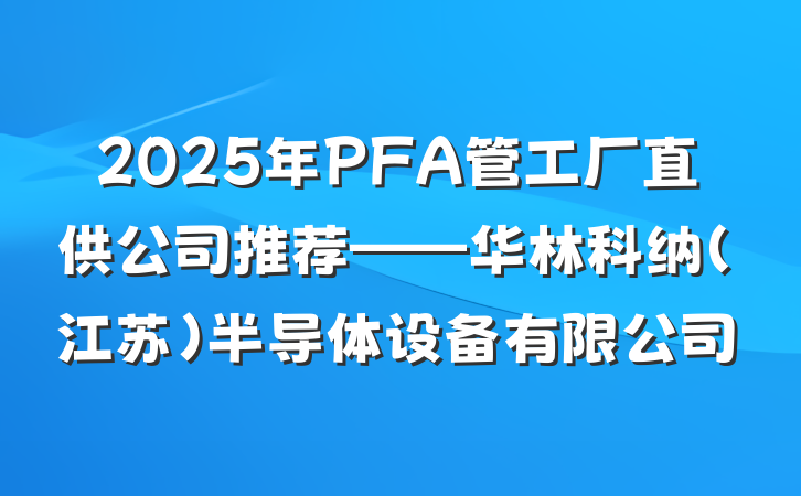 2025年PFA管工厂直供公司推荐——华林科纳（江苏）半导体设备有限公司