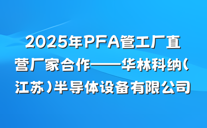 2025年PFA管工厂直营厂家合作——华林科纳(江苏)半导体设备有限公司