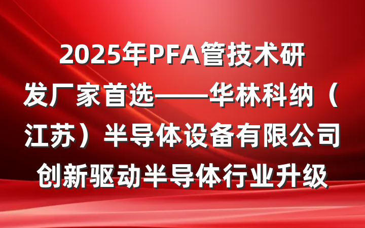 2025年PFA管技术研发厂家首选——华林科纳（江苏）半导体设备有限公司创新驱动半导体行业升级
