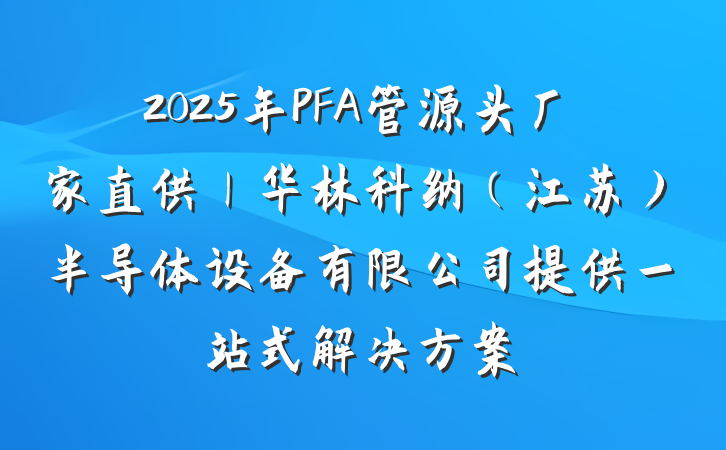 2025年PFA管源头厂家直供｜华林科纳（江苏）半导体设备有限公司提供一站式解决方案