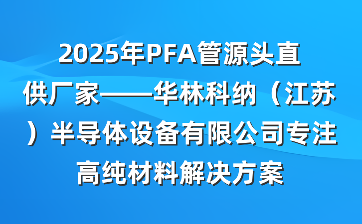 2025年PFA管源头直供厂家——华林科纳（江苏）半导体设备有限公司专注高纯材料解决方案