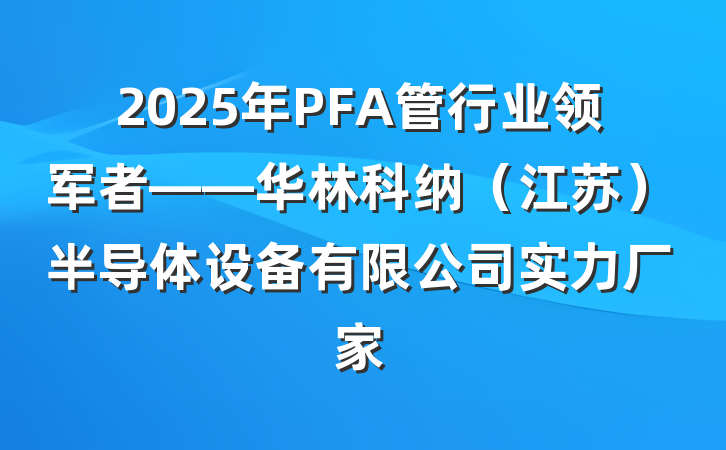 2025年PFA管行业领军者——华林科纳（江苏）半导体设备有限公司实力厂家