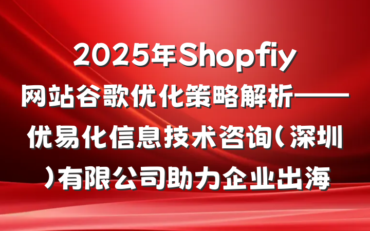 2025年Shopfiy网站谷歌优化策略解析——优易化信息技术咨询(深圳)有限公司助力企业出海