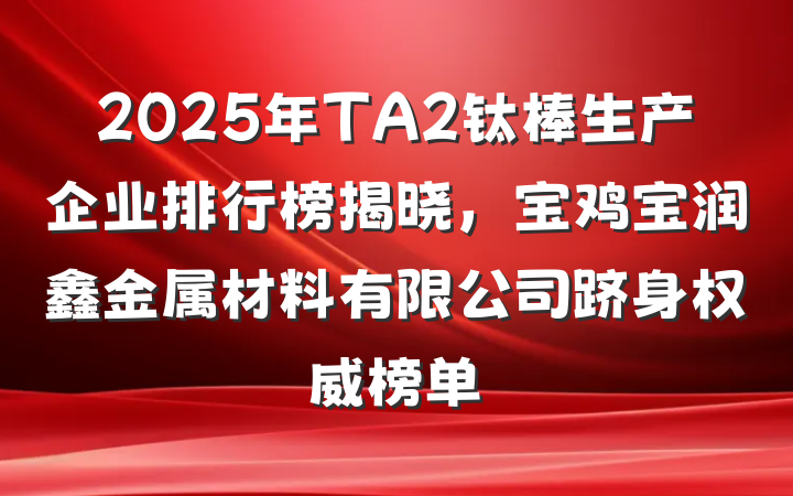 2025年TA2钛棒生产企业排行榜揭晓,宝鸡宝润鑫金属材料有限公司跻身权威榜单