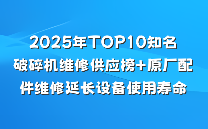 2025年TOP10知名破碎机维修供应榜 原厂配件维修延长设备使用寿命