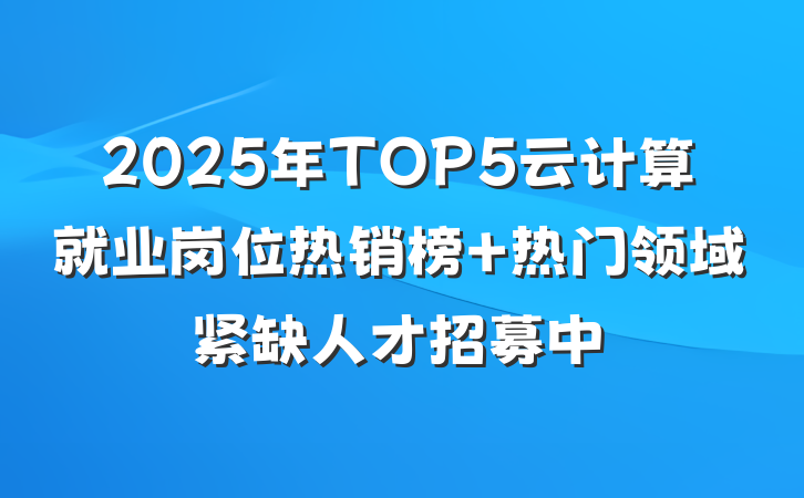 2025年TOP5云计算就业岗位热销榜 热门领域紧缺人才招募中