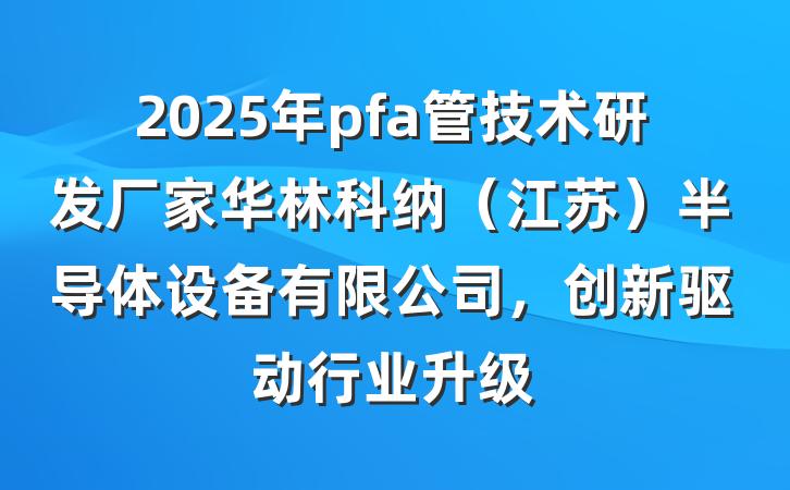 2025年pfa管技术研发厂家华林科纳(江苏)半导体设备有限公司,创新驱动行业升级
