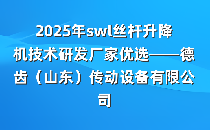 2025年swl丝杆升降机技术研发厂家优选——德齿（山东）传动设备有限公司