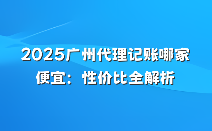 2025广州代理记账哪家便宜:性价比全解析