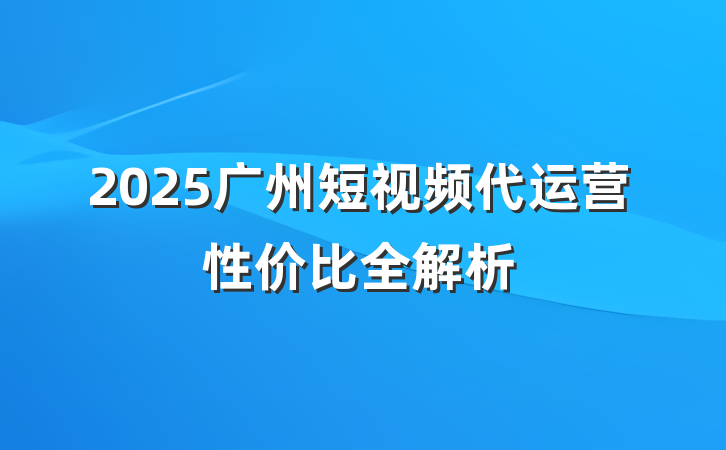 2025广州短视频代运营性价比全解析