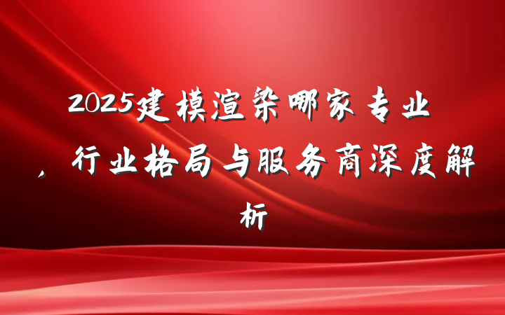 2025建模渲染哪家专业，行业格局与服务商深度解析