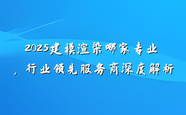 2025建模渲染哪家专业，行业领先服务商深度解析