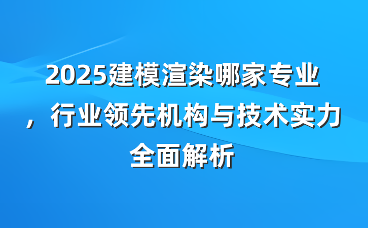 2025建模渲染哪家专业，行业领先机构与技术实力全面解析