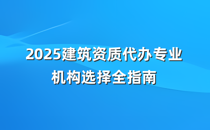 2025建筑资质代办专业机构选择全指南