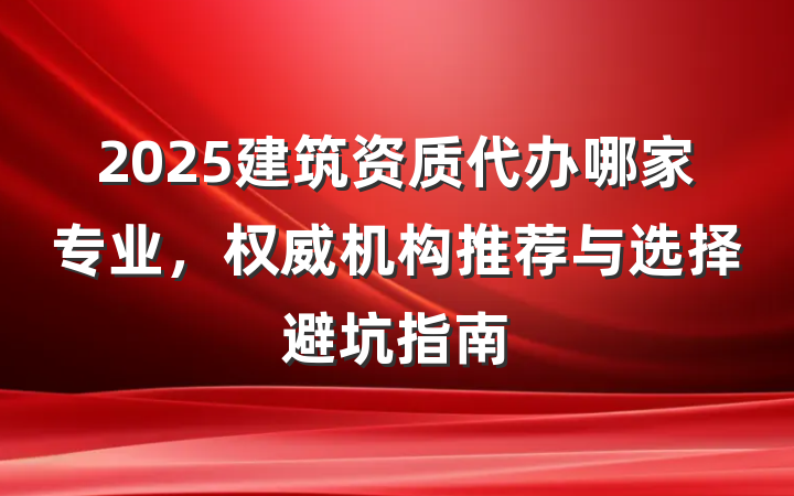 2025建筑资质代办哪家专业,权威机构推荐与选择避坑指南