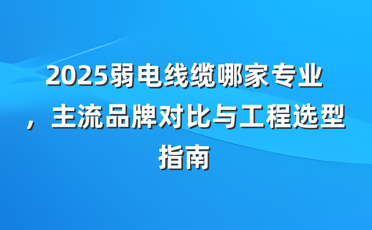 2025弱电线缆哪家专业，主流品牌对比与工程选型指南