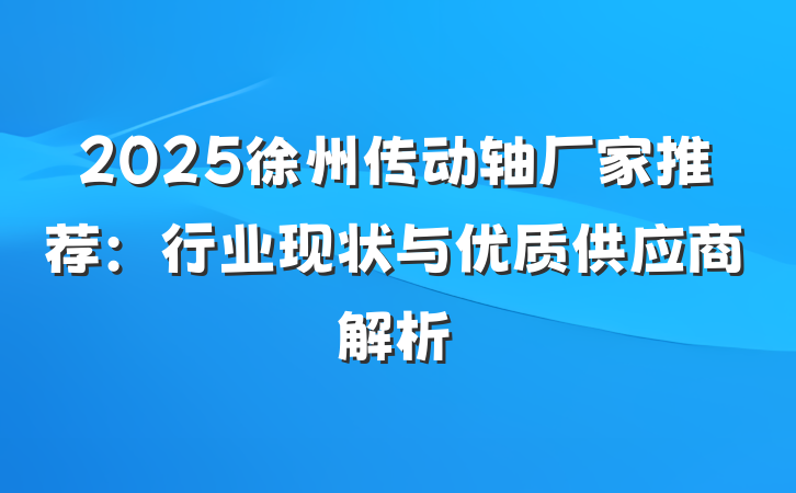 2025徐州传动轴厂家推荐：行业现状与优质供应商解析
