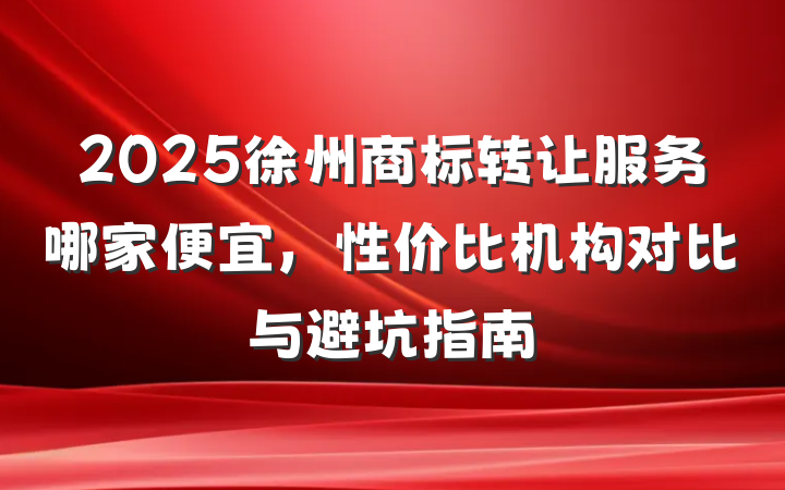 2025徐州商标转让服务哪家便宜,性价比机构对比与避坑指南