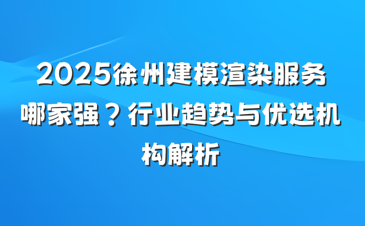 2025徐州建模渲染服务哪家强?行业趋势与优选机构解析