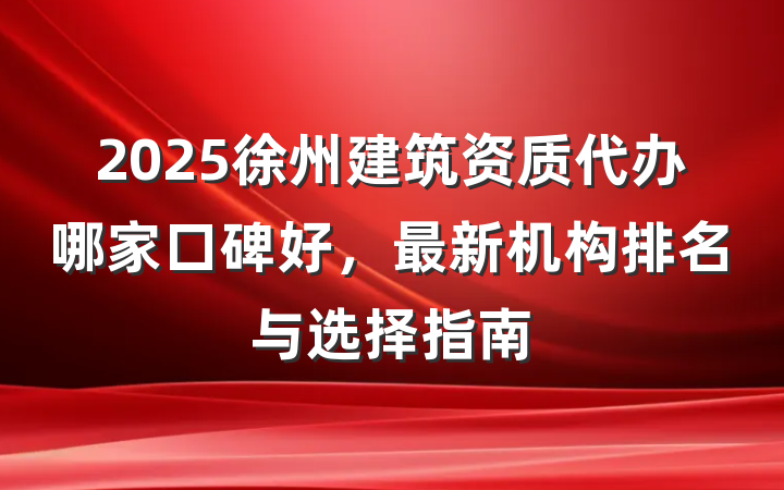 2025徐州建筑资质代办哪家口碑好，最新机构排名与选择指南