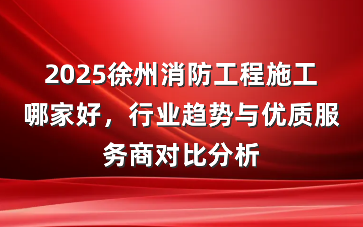 2025徐州消防工程施工哪家好,行业趋势与优质服务商对比分析