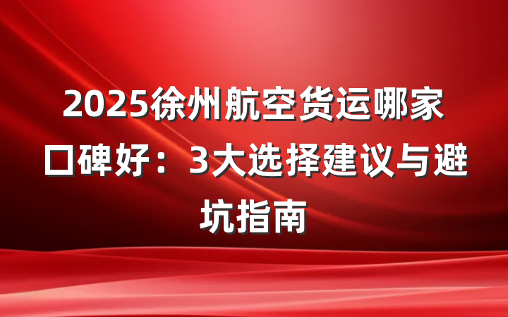 2025徐州航空货运哪家口碑好:3大选择建议与避坑指南