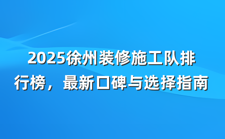 2025徐州装修施工队排行榜,最新口碑与选择指南